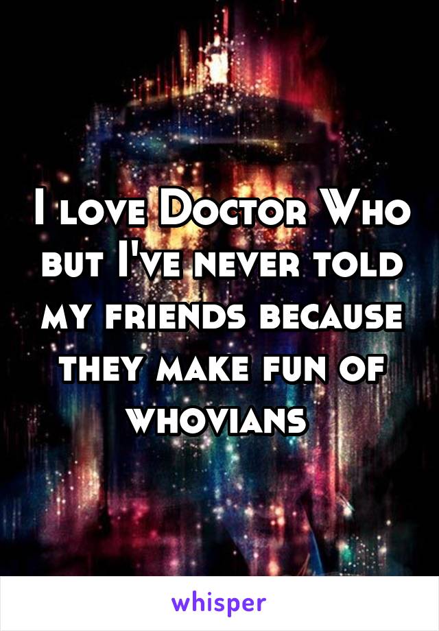 I love Doctor Who but I've never told my friends because they make fun of whovians 