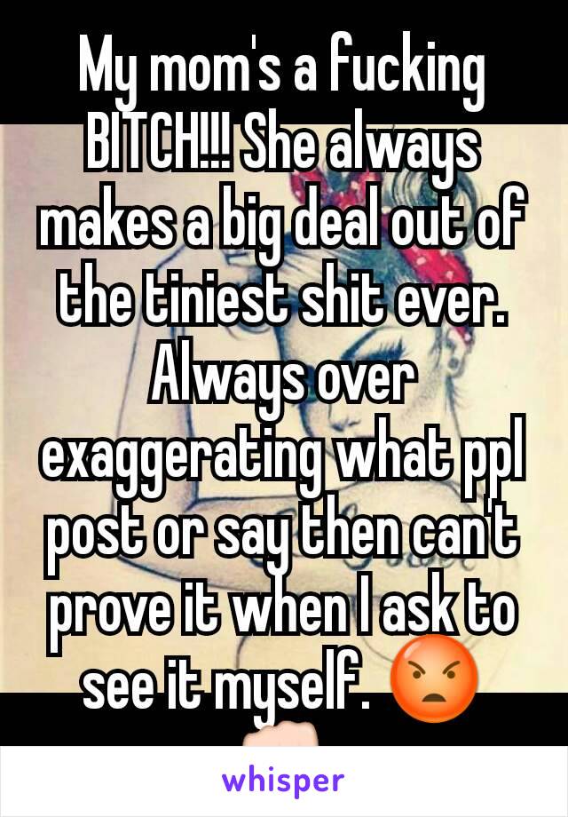 My mom's a fucking BITCH!!! She always makes a big deal out of the tiniest shit ever. Always over exaggerating what ppl post or say then can't prove it when I ask to see it myself. 😡👊