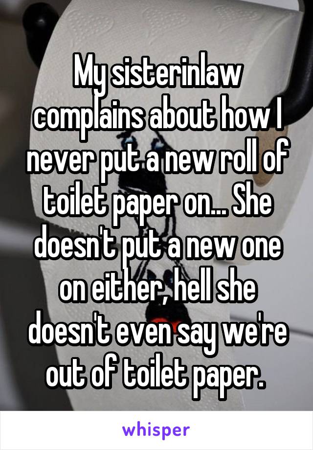 My sisterinlaw complains about how I never put a new roll of toilet paper on... She doesn't put a new one on either, hell she doesn't even say we're out of toilet paper. 