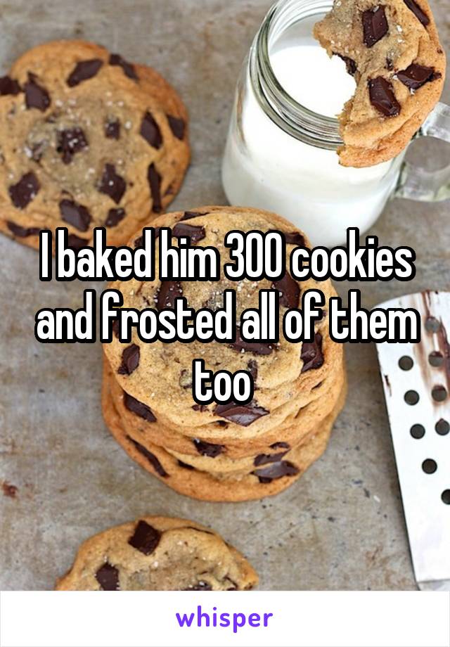 I baked him 300 cookies and frosted all of them too 