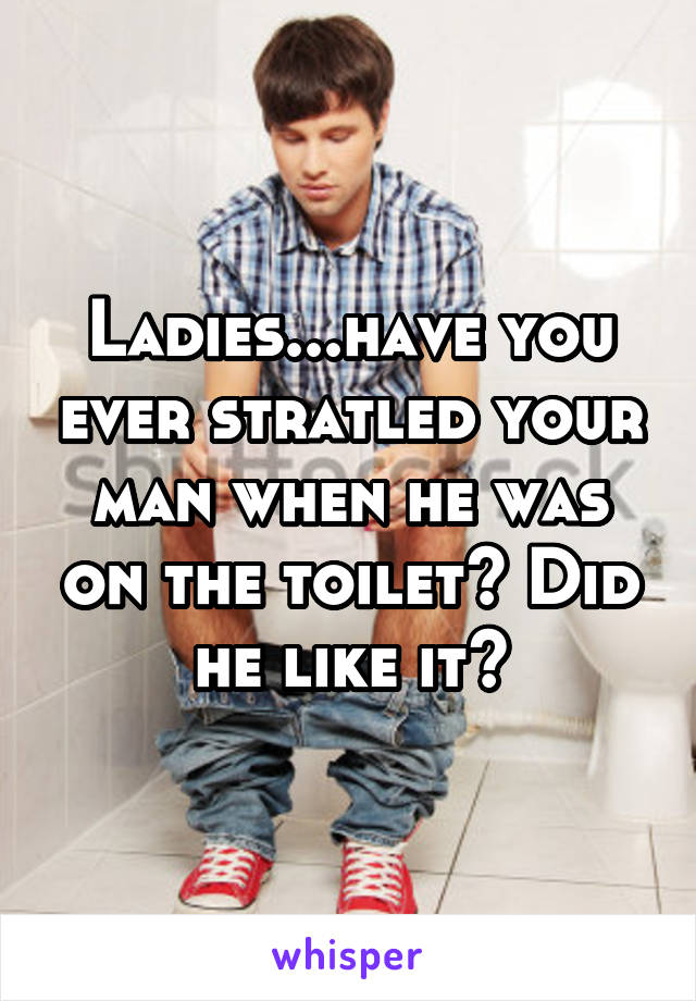 Ladies...have you ever stratled your man when he was on the toilet? Did he like it?