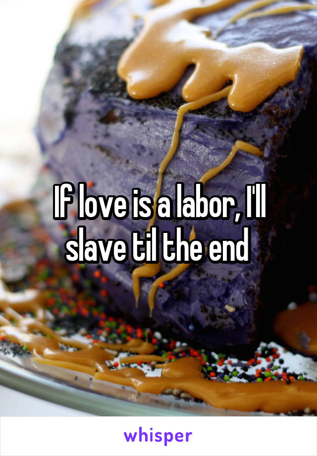 If love is a labor, I'll slave til the end 