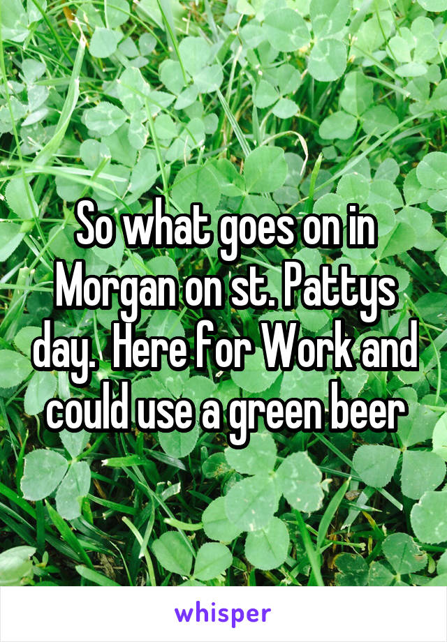 So what goes on in Morgan on st. Pattys day.  Here for Work and could use a green beer