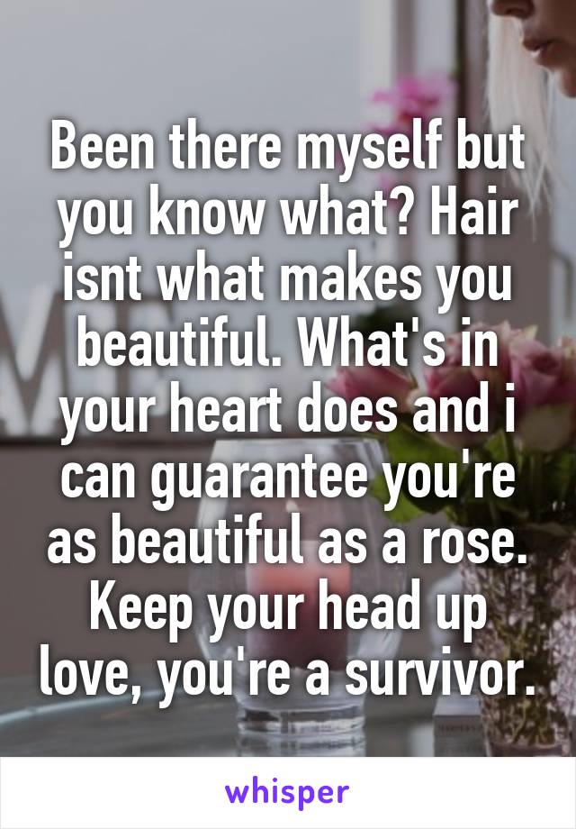 Been there myself but you know what? Hair isnt what makes you beautiful. What's in your heart does and i can guarantee you're as beautiful as a rose. Keep your head up love, you're a survivor.