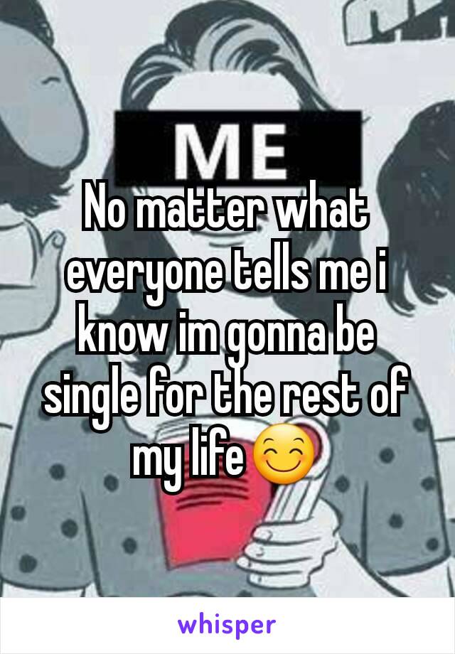 No matter what everyone tells me i know im gonna be single for the rest of my life😊