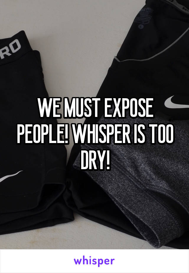 WE MUST EXPOSE PEOPLE! WHISPER IS TOO DRY!