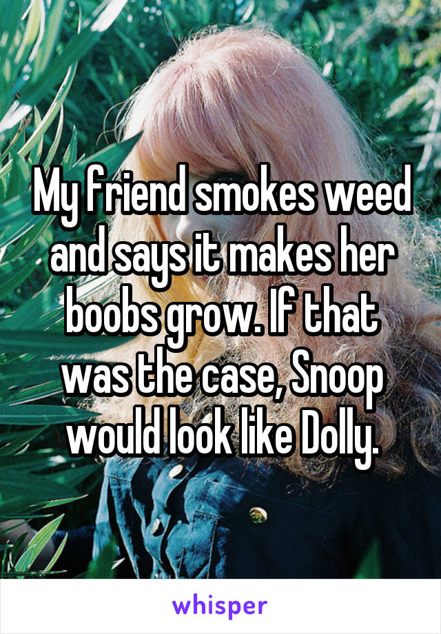 My friend smokes weed and says it makes her boobs grow. If that was the case, Snoop would look like Dolly.