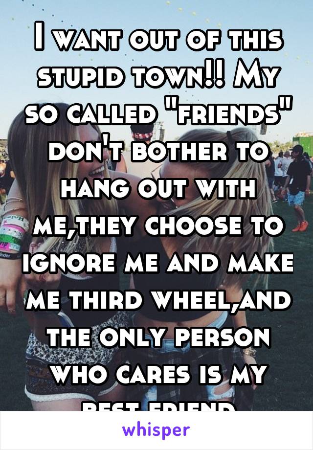 I want out of this stupid town!! My so called "friends" don't bother to hang out with me,they choose to ignore me and make me third wheel,and the only person who cares is my best friend