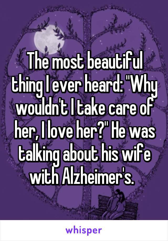 The most beautiful thing I ever heard: "Why wouldn't I take care of her, I love her?" He was talking about his wife with Alzheimer's.  