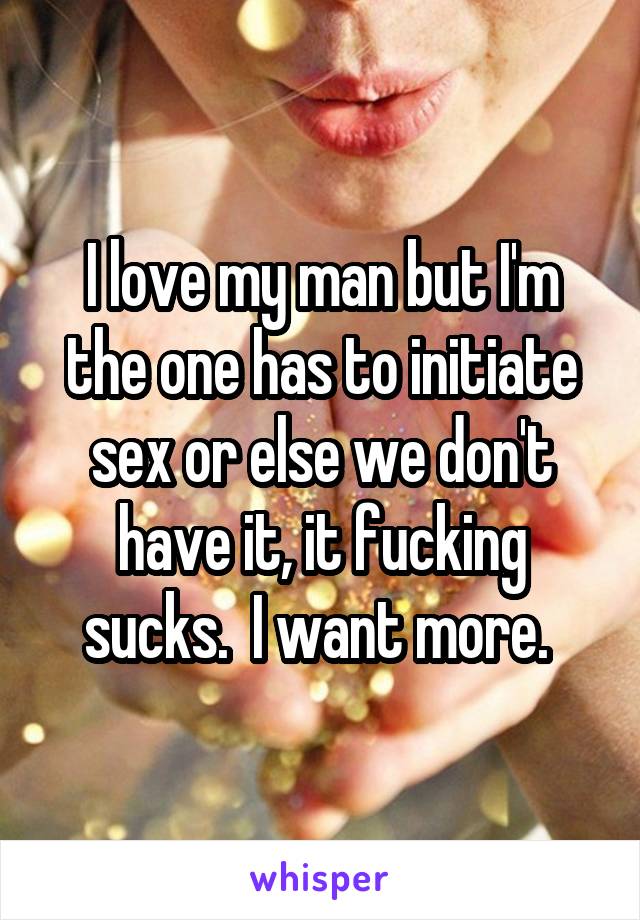 I love my man but I'm the one has to initiate sex or else we don't have it, it fucking sucks.  I want more. 