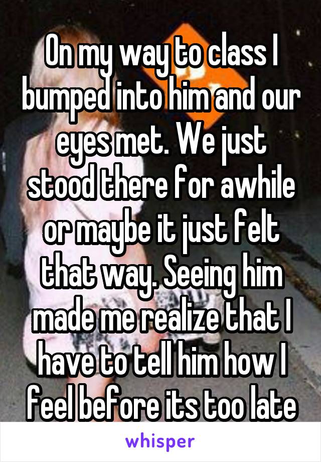 On my way to class I bumped into him and our eyes met. We just stood there for awhile or maybe it just felt that way. Seeing him made me realize that I have to tell him how I feel before its too late