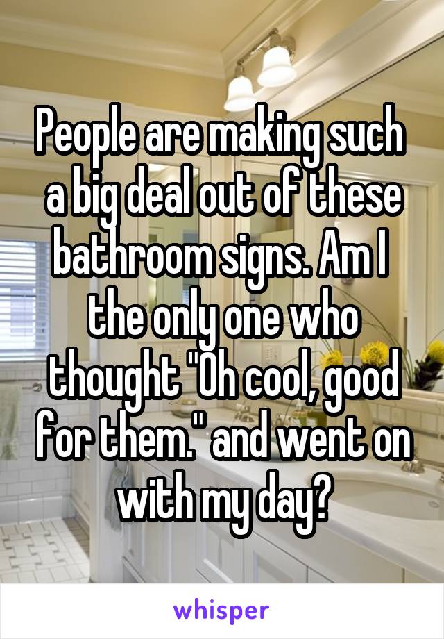 People are making such  a big deal out of these bathroom signs. Am I  the only one who thought "Oh cool, good for them." and went on with my day?