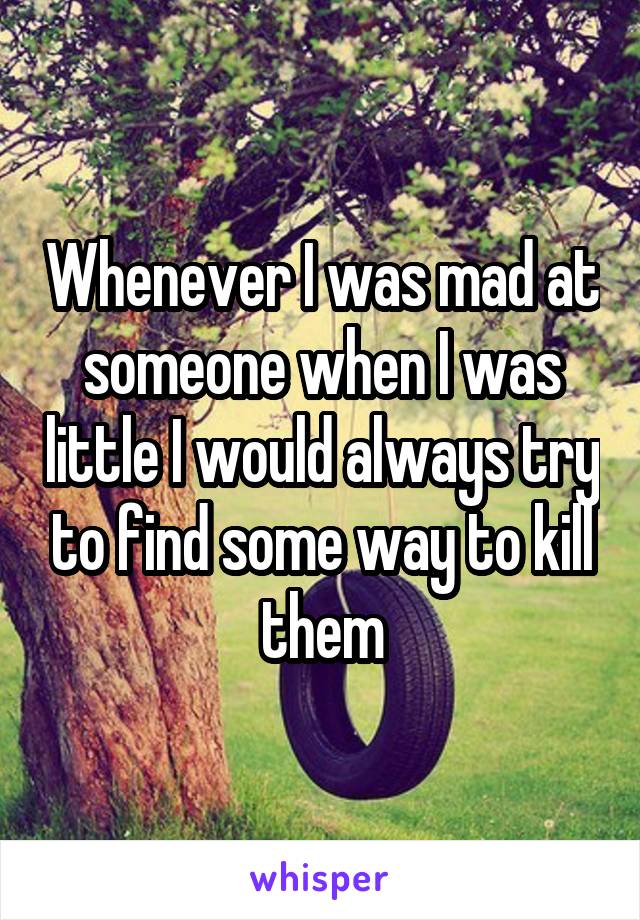 Whenever I was mad at someone when I was little I would always try to find some way to kill them