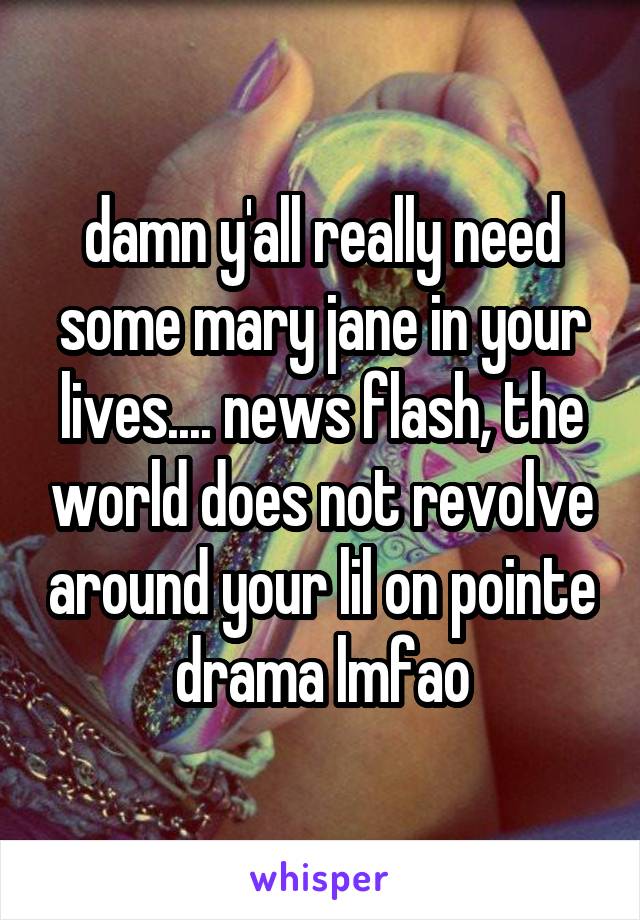 damn y'all really need some mary jane in your lives.... news flash, the world does not revolve around your lil on pointe drama lmfao