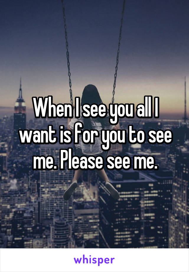 When I see you all I want is for you to see me. Please see me.