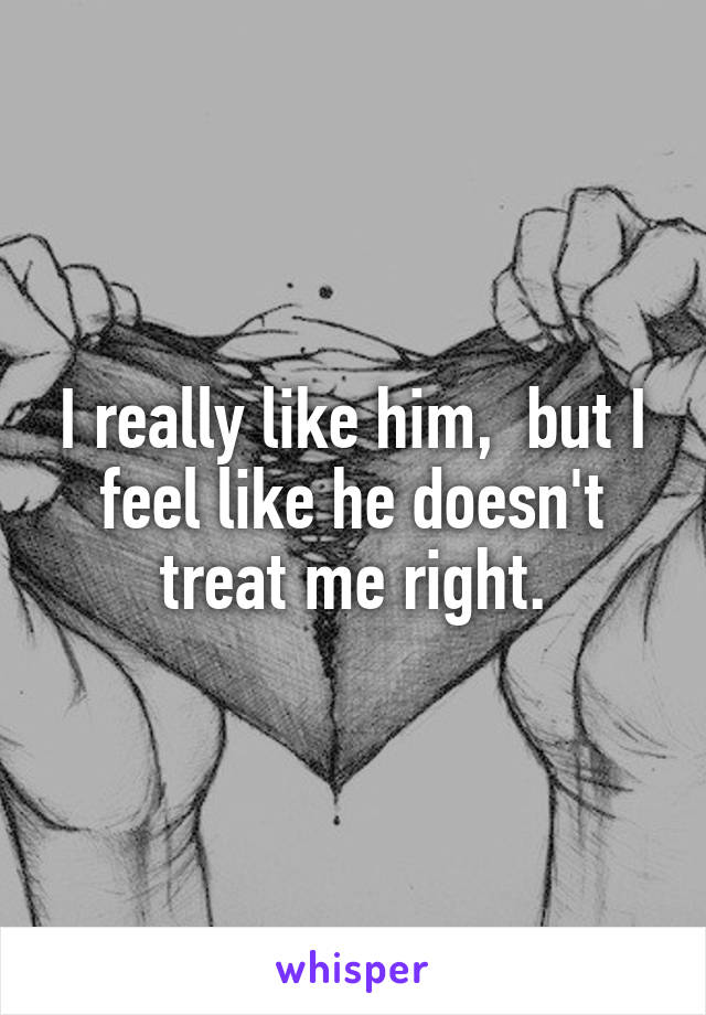 I really like him,  but I feel like he doesn't treat me right.