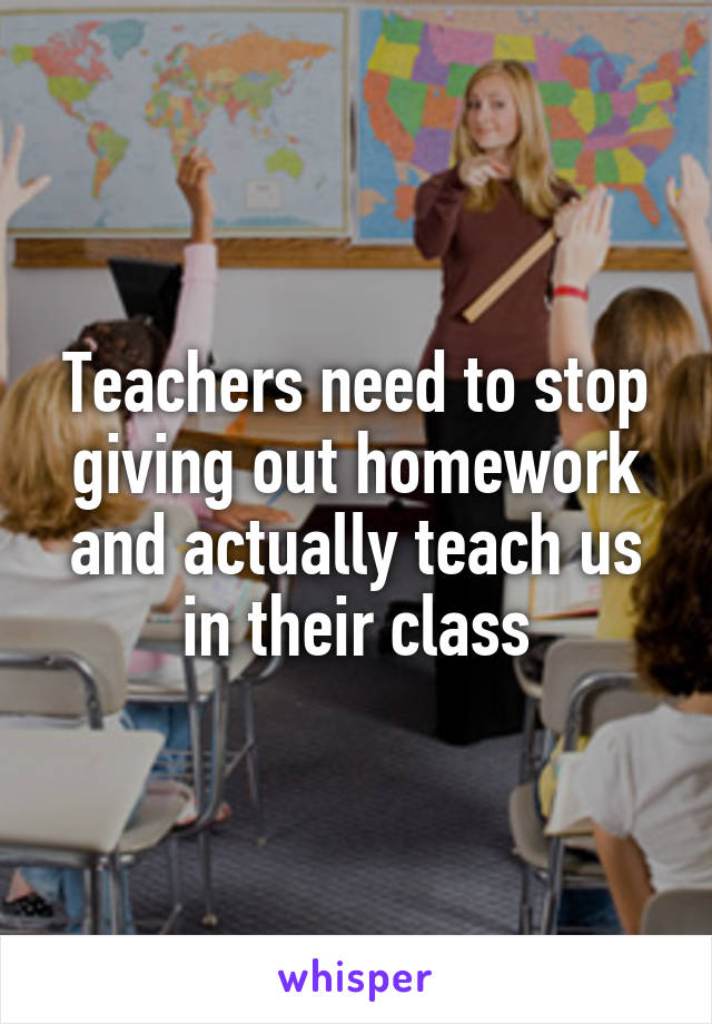 Teachers need to stop giving out homework and actually teach us in their class