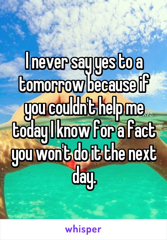 I never say yes to a tomorrow because if you couldn't help me today I know for a fact you won't do it the next day.