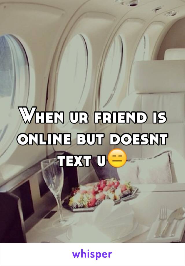 When ur friend is online but doesnt text u😑