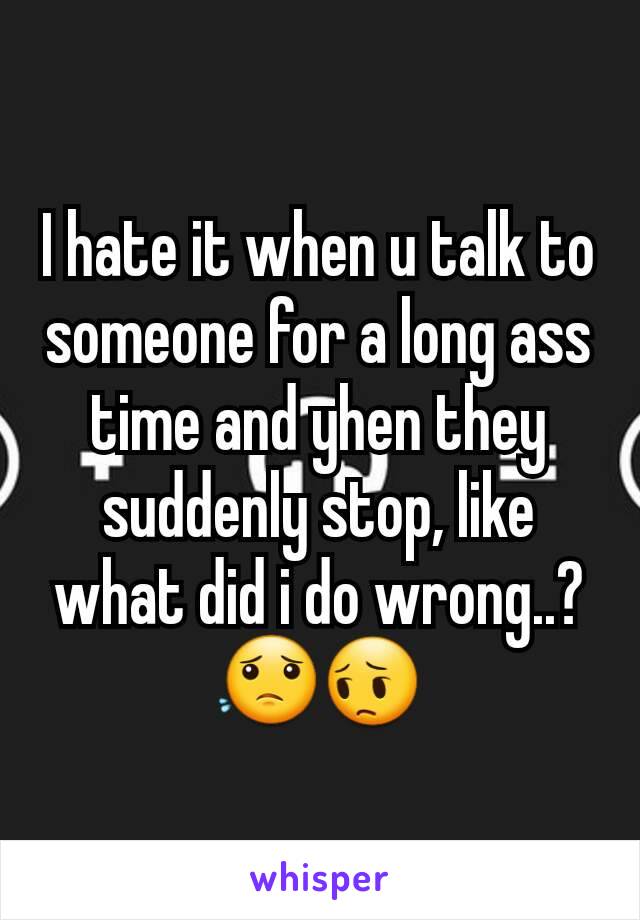I hate it when u talk to someone for a long ass time and yhen they suddenly stop, like what did i do wrong..? 😟😔