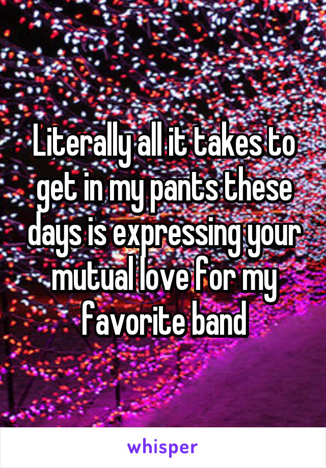 Literally all it takes to get in my pants these days is expressing your mutual love for my favorite band