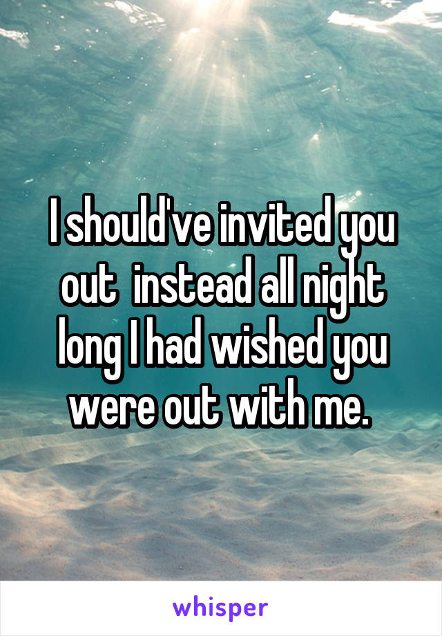 I should've invited you out  instead all night long I had wished you were out with me. 
