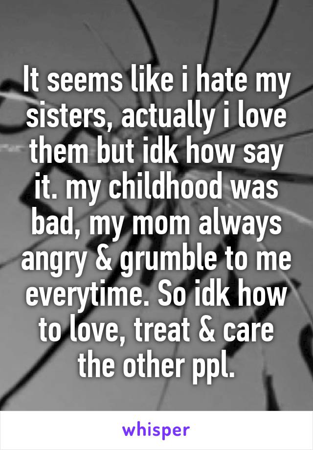 It seems like i hate my sisters, actually i love them but idk how say it. my childhood was bad, my mom always angry & grumble to me everytime. So idk how to love, treat & care the other ppl.