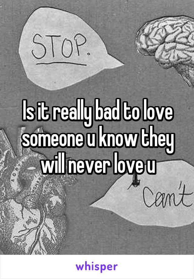 Is it really bad to love someone u know they will never love u