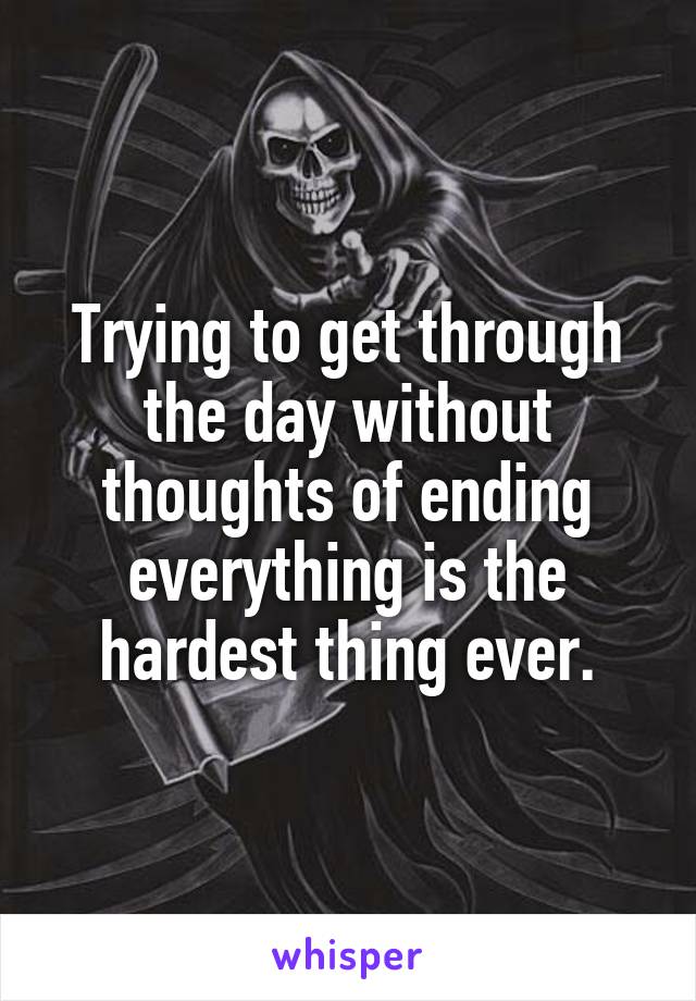 Trying to get through the day without thoughts of ending everything is the hardest thing ever.
