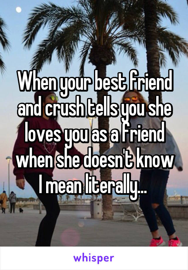 When your best friend and crush tells you she loves you as a friend when she doesn't know I mean literally... 