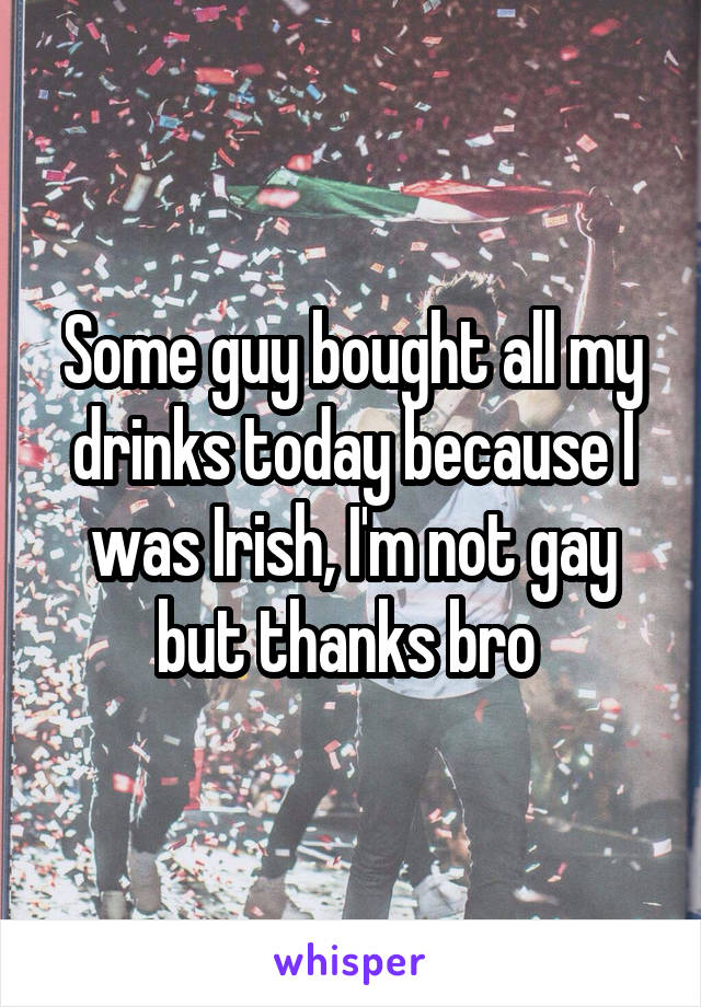 Some guy bought all my drinks today because I was Irish, I'm not gay but thanks bro 