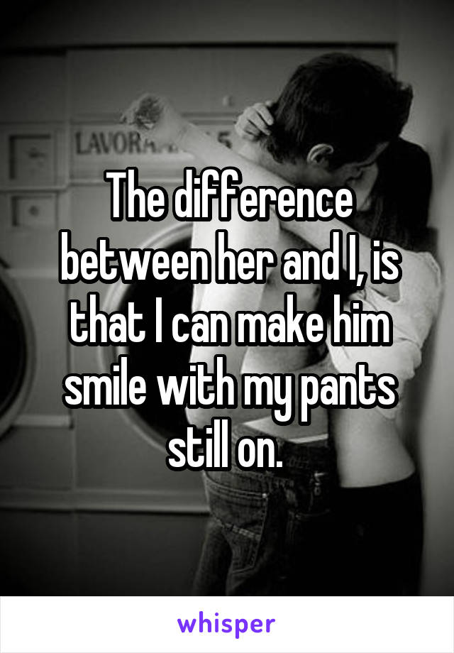 The difference between her and I, is that I can make him smile with my pants still on. 