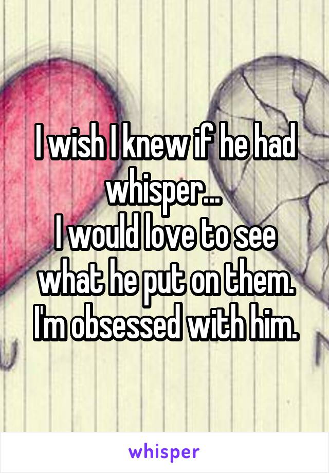 I wish I knew if he had whisper... 
I would love to see what he put on them.
I'm obsessed with him.