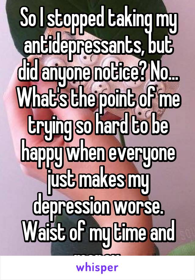 So I stopped taking my antidepressants, but did anyone notice? No... What's the point of me trying so hard to be happy when everyone just makes my depression worse. Waist of my time and money.