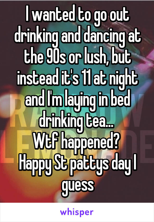 I wanted to go out drinking and dancing at the 90s or lush, but instead it's 11 at night and I'm laying in bed drinking tea... 
Wtf happened? 
Happy St pattys day I guess
