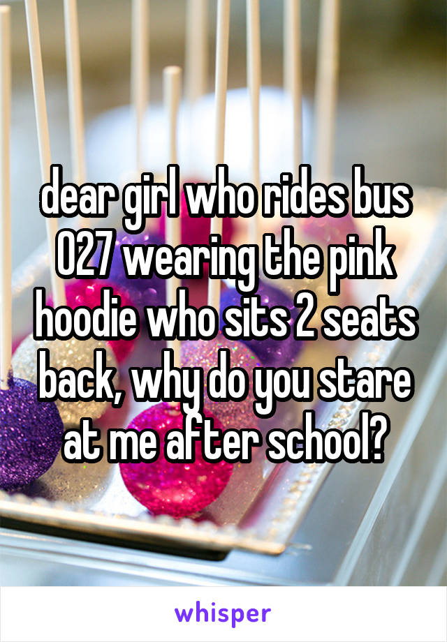 dear girl who rides bus 027 wearing the pink hoodie who sits 2 seats back, why do you stare at me after school?