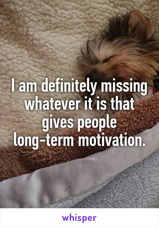 I am definitely missing whatever it is that gives people long-term motivation.