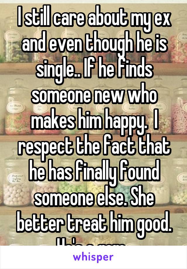 I still care about my ex and even though he is single.. If he finds someone new who makes him happy.  I respect the fact that he has finally found someone else. She better treat him good. He's a gem. 