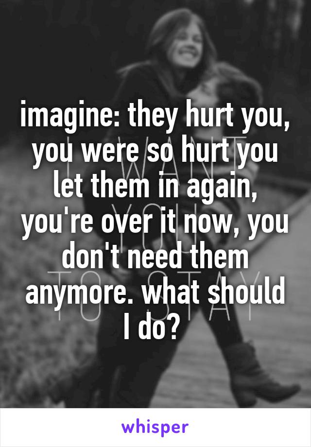 imagine: they hurt you, you were so hurt you let them in again, you're over it now, you don't need them anymore. what should I do? 