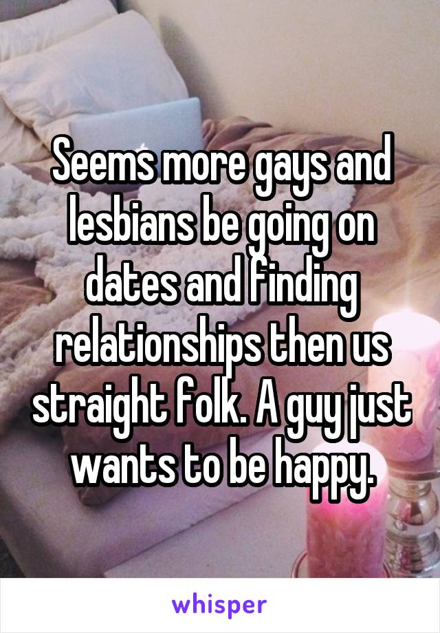 Seems more gays and lesbians be going on dates and finding relationships then us straight folk. A guy just wants to be happy.