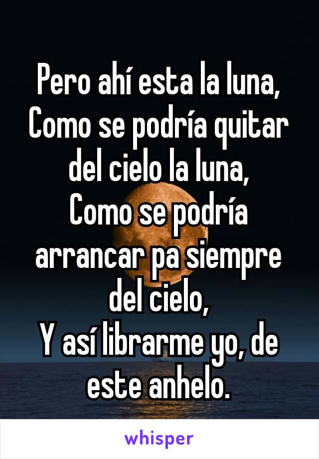 Pero ahí esta la luna,
Como se podría quitar del cielo la luna,
Como se podría arrancar pa siempre del cielo,
Y así librarme yo, de este anhelo.