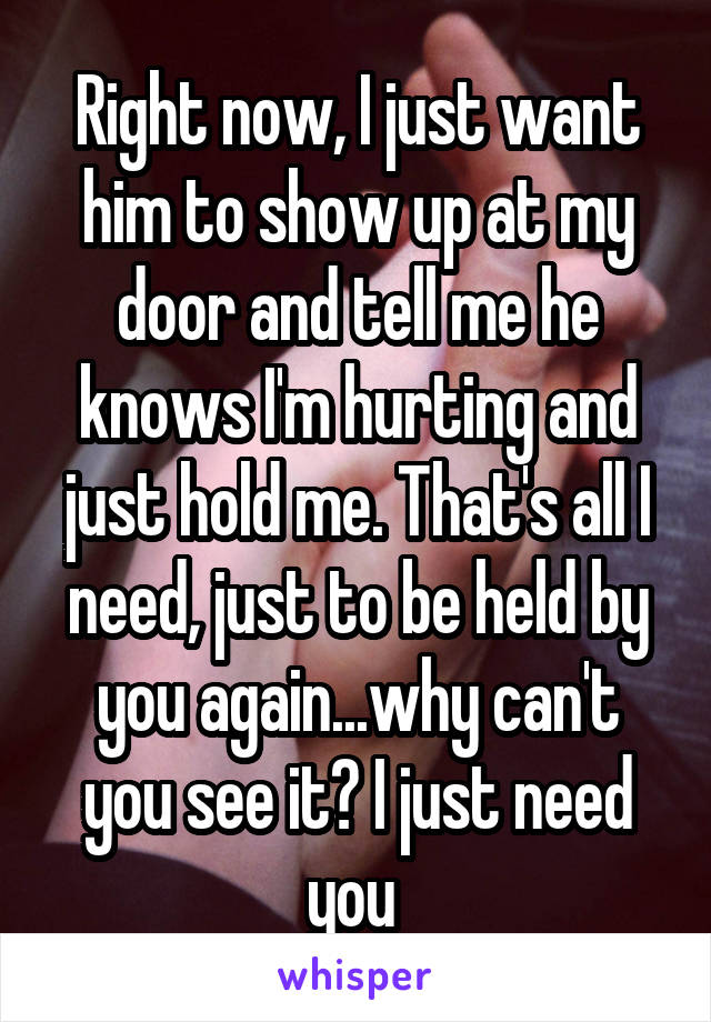 Right now, I just want him to show up at my door and tell me he knows I'm hurting and just hold me. That's all I need, just to be held by you again...why can't you see it? I just need you 
