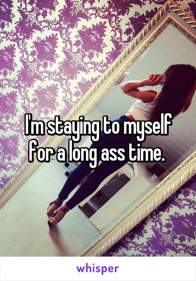 I'm staying to myself for a long ass time. 