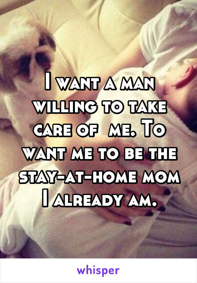 I want a man willing to take care of  me. To want me to be the stay-at-home mom I already am.