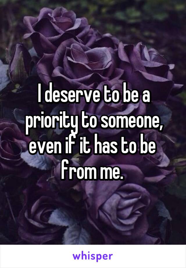 I deserve to be a priority to someone, even if it has to be  from me. 