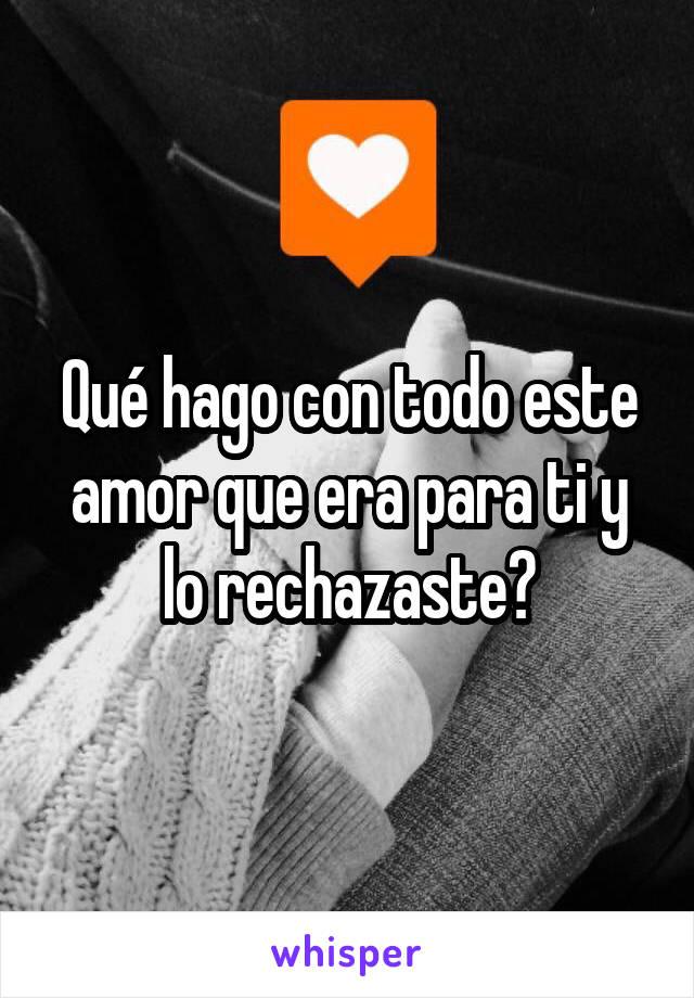 Qué hago con todo este amor que era para ti y lo rechazaste?