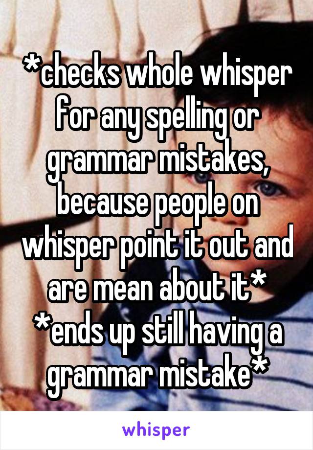 *checks whole whisper for any spelling or grammar mistakes, because people on whisper point it out and are mean about it*
*ends up still having a grammar mistake*