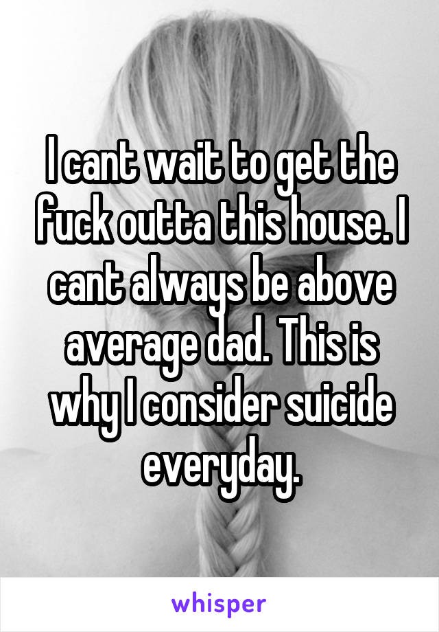 I cant wait to get the fuck outta this house. I cant always be above average dad. This is why I consider suicide everyday.