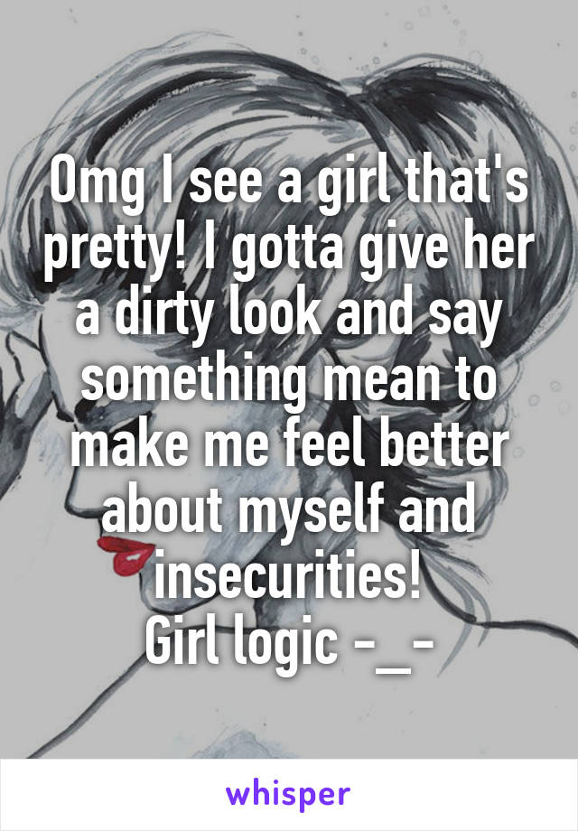 Omg I see a girl that's pretty! I gotta give her a dirty look and say something mean to make me feel better about myself and insecurities!
Girl logic -_-
