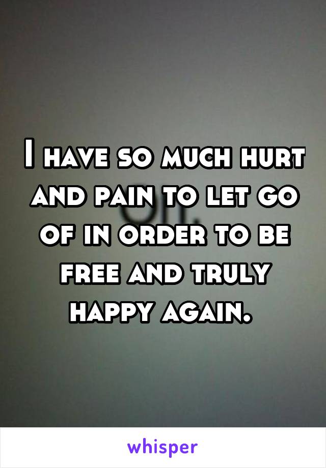 I have so much hurt and pain to let go of in order to be free and truly happy again. 